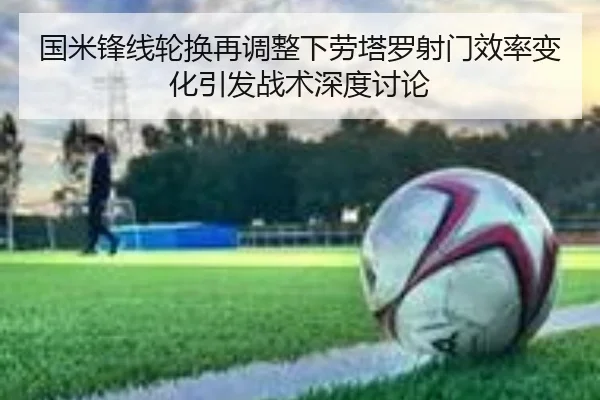 国米锋线轮换再调整下劳塔罗射门效率变化引发战术深度讨论