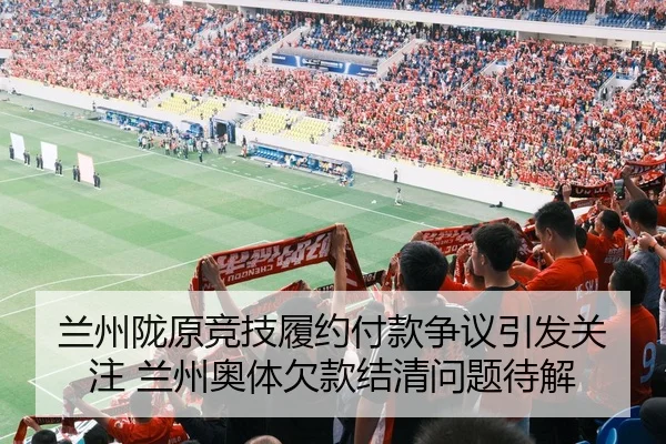 兰州陇原竞技履约付款争议引发关注 兰州奥体欠款结清问题待解